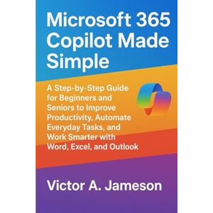 A. Jameson, Victor Microsoft 365 Copilot Made Simple: A Step-by-Step Guide for Beginners and Seniors to Improve Productivity, Automate Everyday Tasks, and Work Smarter with Word, Excel, and Outlook A. Jameson, Victor Microsoft 365 Copilot Made Simple: A Step-by-Step Guide for Beginners and Seniors to Improve Productivity, Automate Everyday Tasks, and Work Smarter with Word, Excel, and Outlook