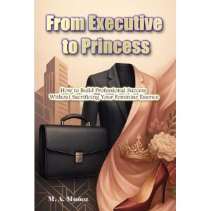 Muñoz, M.A. From Executive to Princess: How to Build Professional Success Without Sacrificing Your Feminine Essence Muñoz, M.A. From Executive to Princess: How to Build Professional Success Without Sacrificing Your Feminine Essence