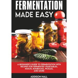 Hall, Addison Fermentation Made Easy: A Beginner's Guide to Fermentation with Recipes for Fermented Vegetables, Kimchi, Kombucha, Pickles and more Hall, Addison Fermentation Made Easy: A Beginner's Guide to Fermentation with Recipes for Fermented Vegetables, Kimchi, Kombucha, Pickles and more