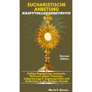 E. Bowen, Maria EUCHARISTISCHE ANBETUNG KRAFTVOLLES GEBETBUCH: Heilige Begegnungs momente, Novenen gebet, Litaneien, Lobpreisungen, Segenssprüche und Andachten in der Heiligen Stunde. E. Bowen, Maria EUCHARISTISCHE ANBETUNG KRAFTVOLLES GEBETBUCH: Heilige Begegnungs momente, Novenen gebet, Litaneien, Lobpreisungen, Segenssprüche und Andachten in der Heiligen Stunde.