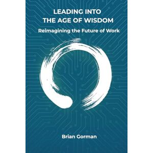 Gorman, Brian Leading into the Age of Wisdom: Reimagining the Future of Work Gorman, Brian Leading into the Age of Wisdom: Reimagining the Future of Work