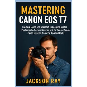 Jackson MASTERING CANON EOS T7: Practical Guide and Approach to Learning Digital Photography, Camera Settings and its Basics, Modes, image creation, Shooting Tips and Tricks Jackson MASTERING CANON EOS T7: Practical Guide and Approach to Learning Digital Photography, Camera Settings and its Basics, Modes, image creation, Shooting Tips and Tricks