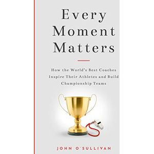 O'Sullivan, John Every Moment Matters: How the World's Best Coaches Inspire Their Athletes and Build Championship Teams O'Sullivan, John Every Moment Matters: How the World's Best Coaches Inspire Their Athletes and Build Championship Teams