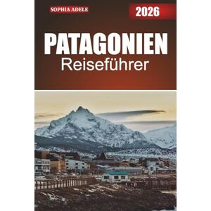 Adele, Sophia PATAGONIEN REISEFÜHRER 2026: Entdecken Sie die ungezähmte Wildnis, die reichen Kulturen und die verborgenen Wunder der südlichen Grenze Südamerikas Adele, Sophia PATAGONIEN REISEFÜHRER 2026: Entdecken Sie die ungezähmte Wildnis, die reichen Kulturen und die verborgenen Wunder der südlichen Grenze Südamerikas