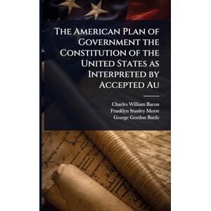 Bacon, Charles William The American Plan of Government the Constitution of the United States as Interpreted by Accepted Au Bacon, Charles William The American Plan of Government the Constitution of the United States as Interpreted by Accepted Au