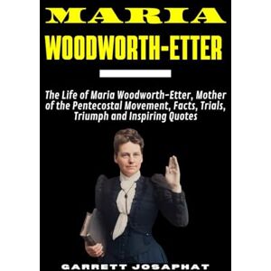 JOSAPHAT, GARRETT MARIA WOODWORTH-ETTER: The Life of Maria Woodworth-Etter, Mother of the Pentecostal Movement, Facts, Trials, Triumph and Inspiring Quotes JOSAPHAT, GARRETT MARIA WOODWORTH-ETTER: The Life of Maria Woodworth-Etter, Mother of the Pentecostal Movement, Facts, Trials, Triumph and Inspiring Quotes