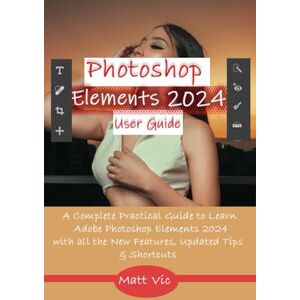 Vic, Matt Photoshop Elements 2024 User Guide: A Complete Practical Guide to Learn Adobe Photoshop Elements 2024 with all the New Features, Updated Tips, & Shortcuts Vic, Matt Photoshop Elements 2024 User Guide: A Complete Practical Guide to Learn Adobe Photoshop Elements 2024 with all the New Features, Updated Tips, & Shortcuts