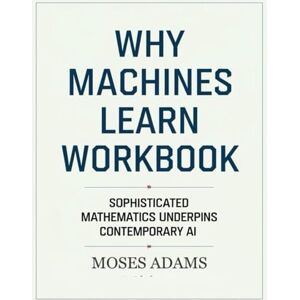Adams, Moses Why Machines Learn Workbook: Sophisticated mathematics underpins contemporary AI Adams, Moses Why Machines Learn Workbook: Sophisticated mathematics underpins contemporary AI