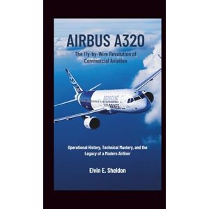 E.Sheldon, Elvin Airbus A320: The Fly-by-Wire Revolution of Commercial Aviation: Operational History, Technical Mastery, and the Legacy of a Modern Airliner E.Sheldon, Elvin Airbus A320: The Fly-by-Wire Revolution of Commercial Aviation: Operational History, Technical Mastery, and the Legacy of a Modern Airliner