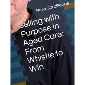 Sandilands Mr, Brad Selling with Purpose in Aged Care: From Whistle to Win Sandilands Mr, Brad Selling with Purpose in Aged Care: From Whistle to Win