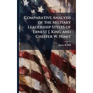 Hill, James R Comparative Analysis of the Military Leadership Styles of Ernest J. King and Chester W. Nimit Hill, James R Comparative Analysis of the Military Leadership Styles of Ernest J. King and Chester W. Nimit