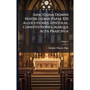 Sanctissimi Domini Nostri Leonis Papae XIII Allocutiones, Epistolae, Constitutiones, Aliaque Acta Praecipua Sanctissimi Domini Nostri Leonis Papae XIII Allocutiones, Epistolae, Constitutiones, Aliaque Acta Praecipua