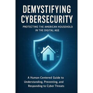 DOCTORROOTS, DOCTORROOTS Demystifying Cybersecurity: Protecting the American Household in the Digital Age: A Human-Centered Guide to Understanding, Preventing, and Responding to Cyber Threats DOCTORROOTS, DOCTORROOTS Demystifying Cybersecurity: Protecting the American Household in the Digital Age: A Human-Centered Guide to Understanding, Preventing, and Responding to Cyber Threats