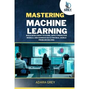 Grey, Adara Mastering Machine Learning: Build Intelligent Systems, Apply Predictive Models, and Harness Data for Real-World Problem Solving Grey, Adara Mastering Machine Learning: Build Intelligent Systems, Apply Predictive Models, and Harness Data for Real-World Problem Solving