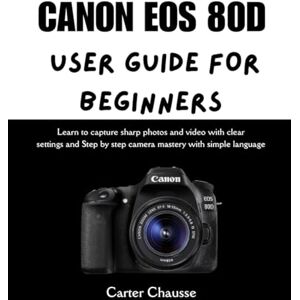 Chausse, Carter CANON EOS 80D USER GUIDE FOR BEGINNERS: Learn to capture sharp photos and video with clear settings and Step by step camera mastery with simple language Chausse, Carter CANON EOS 80D USER GUIDE FOR BEGINNERS: Learn to capture sharp photos and video with clear settings and Step by step camera mastery with simple language