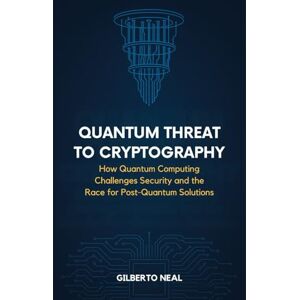 Neal, Gilberto Quantum Threat to Cryptography: How Quantum Computing Challenges Security and the Race for Post-Quantum Solutions Neal, Gilberto Quantum Threat to Cryptography: How Quantum Computing Challenges Security and the Race for Post-Quantum Solutions