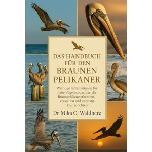 O. Waldherz, Dr. Mika DAS HANDBUCH FÜR DEN BRAUNEN PELIKANER: Wichtige Informationen für neue Vogelbeobachter, die Braunpelikane erkennen, verstehen und unterstützen möchten O. Waldherz, Dr. Mika DAS HANDBUCH FÜR DEN BRAUNEN PELIKANER: Wichtige Informationen für neue Vogelbeobachter, die Braunpelikane erkennen, verstehen und unterstützen möchten