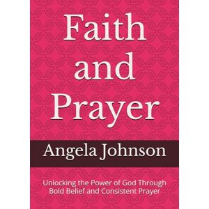 Johnson, Angela Faith and Prayer: Unlocking the Power of God Through Bold Belief and Consistent Prayer Johnson, Angela Faith and Prayer: Unlocking the Power of God Through Bold Belief and Consistent Prayer