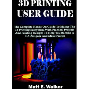 E. Walker, Matt 3D PRINTING USER GUIDE: The Complete Hands-On Guide To Master The 3d Printing Ecosystem. With Practical Projects And Printing Designs To Help You Become A 3D Designer And Make Profits E. Walker, Matt 3D PRINTING USER GUIDE: The Complete Hands-On Guide To Master The 3d Printing Ecosystem. With Practical Projects And Printing Designs To Help You Become A 3D Designer And Make Profits
