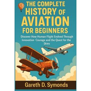 D. Symonds, Gareth The Complete History of Aviation for Beginners: Discover How Human Flight Evolved Through Innovation Courage and the Quest for the Skies D. Symonds, Gareth The Complete History of Aviation for Beginners: Discover How Human Flight Evolved Through Innovation Courage and the Quest for the Skies