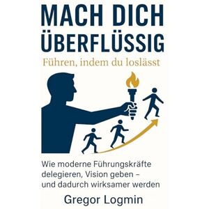 Logmin, Gregor Mach dich überflüssig – Führen, indem du loslässt: Wie moderne Führungskräfte delegieren, Vision geben – und dadurch wirksam(er) werden Logmin, Gregor Mach dich überflüssig – Führen, indem du loslässt: Wie moderne Führungskräfte delegieren, Vision geben – und dadurch wirksam(er) werden