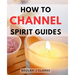 I Clarke, Beulah . How To Channel Spirit Guides: Unlock the Mysteries of the Spiritual Realm and Connect with Your Inner Guides A Thoughtful Gift for Spiritual Seekers and Those Seeking Inner Peace. I Clarke, Beulah . How To Channel Spirit Guides: Unlock the Mysteries of the Spiritual Realm and Connect with Your Inner Guides A Thoughtful Gift for Spiritual Seekers and Those Seeking Inner Peace.