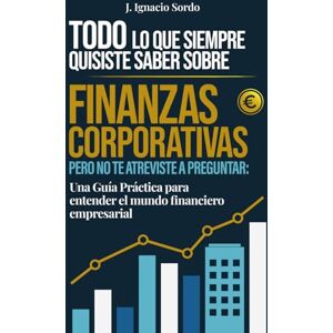 Sordo, J. Ignacio Todo lo que Siempre Quisiste Saber sobre Finanzas Corporativas: Pero no te atreviste a preguntar: Una Guía Práctica para entender el mundo financiero empresarial Sordo, J. Ignacio Todo lo que Siempre Quisiste Saber sobre Finanzas Corporativas: Pero no te atreviste a preguntar: Una Guía Práctica para entender el mundo financiero empresarial