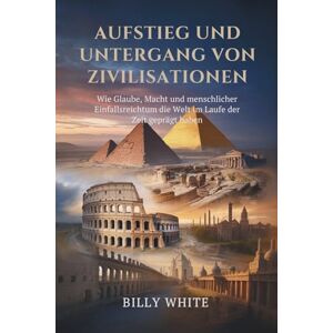 White, Billy Aufstieg und Untergang von Zivilisationen: Wie Glaube, Macht und menschlicher Einfallsreichtum die Welt im Laufe der Zeit geprägt haben White, Billy Aufstieg und Untergang von Zivilisationen: Wie Glaube, Macht und menschlicher Einfallsreichtum die Welt im Laufe der Zeit geprägt haben