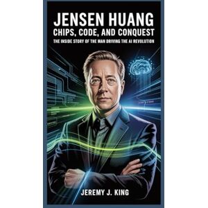 J. King, Jeremy Jensen Huang:Chips, Code, and Conquest: The Inside Story of the Man Driving the AI Revolution J. King, Jeremy Jensen Huang:Chips, Code, and Conquest: The Inside Story of the Man Driving the AI Revolution