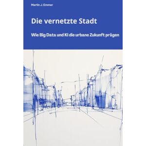 Emmer, Martin J. Die vernetzte Stadt: Wie Big Data und KI die urbane Zukunft prägen Emmer, Martin J. Die vernetzte Stadt: Wie Big Data und KI die urbane Zukunft prägen