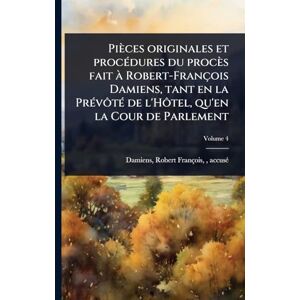 Pièces originales et procÃ(c)dures du procès fait à Robert-François Damiens, tant en la PrÃ(c)vôtÃ(c) de l'Hôtel, qu'en la Cour de Parlement Pièces originales et procÃ(c)dures du procès fait à Robert-François Damiens, tant en la PrÃ(c)vôtÃ(c) de l'Hôtel, qu'en la Cour de Parlement