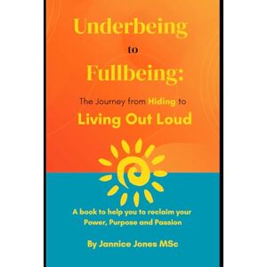 Jones MSc, Jannice Underbeing to Fullbeing: The Journey from Hiding to Living Out Loud Jones MSc, Jannice Underbeing to Fullbeing: The Journey from Hiding to Living Out Loud