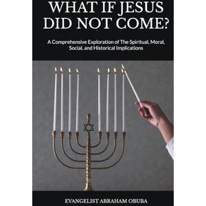 OBUBA, EVANGELIST ABRAHAM WHAT IF JESUS DID NOT COME?: A Comprehensive Exploration of The Spiritual, Moral, Social, and Historical Implications OBUBA, EVANGELIST ABRAHAM WHAT IF JESUS DID NOT COME?: A Comprehensive Exploration of The Spiritual, Moral, Social, and Historical Implications
