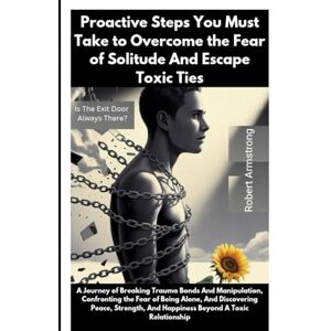 Armstrong, Robert Proactive Steps You Must Take to Overcome the Fear of Solitude And Escape Toxic Ties: Is The Exit Door Always There? Armstrong, Robert Proactive Steps You Must Take to Overcome the Fear of Solitude And Escape Toxic Ties: Is The Exit Door Always There?