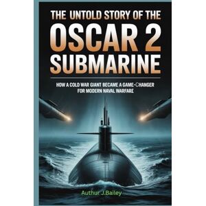 J.Bailey, Authur The Untold Story of the Oscar 2 Submarine: How a Cold War Giant Became a Game-Changer for Modern Naval Warfare J.Bailey, Authur The Untold Story of the Oscar 2 Submarine: How a Cold War Giant Became a Game-Changer for Modern Naval Warfare