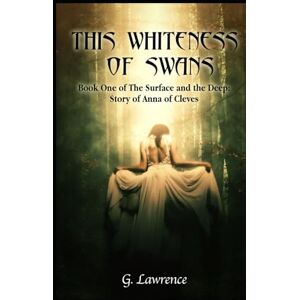 Lawrence, G. This Whiteness of Swans: The Surface and the Deep: Story of Anna of Cleves Lawrence, G. This Whiteness of Swans: The Surface and the Deep: Story of Anna of Cleves
