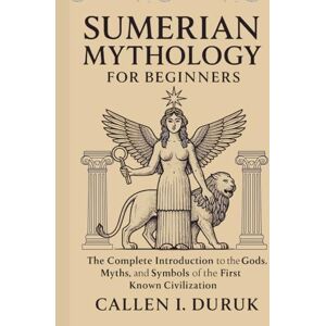 I. Duruk, Callen Sumerian Mythology for Beginners: The Complete Introduction to the Gods, Myths, and Symbols of the First Known Civilization I. Duruk, Callen Sumerian Mythology for Beginners: The Complete Introduction to the Gods, Myths, and Symbols of the First Known Civilization