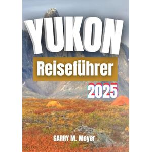 Meyer, Garry M. YUKON REISEFÜHRER 2025: Erkunden Sie den wilden Norden mit Zuversicht und Neugier Meyer, Garry M. YUKON REISEFÜHRER 2025: Erkunden Sie den wilden Norden mit Zuversicht und Neugier