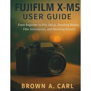 CARL, BROWN A. Fujifilm X-M5 User Guide: From Beginner to Pro: Setup, Shooting Modes, Film Simulations, and Stunning Results CARL, BROWN A. Fujifilm X-M5 User Guide: From Beginner to Pro: Setup, Shooting Modes, Film Simulations, and Stunning Results