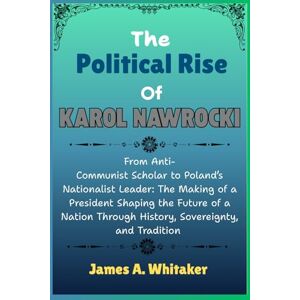 Whitaker, James A. The Political Rise Of Karol Nawrocki: From Anti-Communist Scholar to Poland’s Nationalist Leader: The Making of a President Shaping the Future of a Nation Through History, Sovereignty, and Tradition Whitaker, James A. The Political Rise Of Karol Nawrocki: From Anti-Communist Scholar to Poland’s Nationalist Leader: The Making of a President Shaping the Future of a Nation Through History, Sovereignty, and Tradition