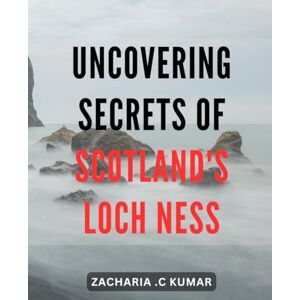 .C Kumar, Zacharia Uncovering Secrets of Scotland's Loch Ness: Discover the Hidden Mysteries of Scotland's Fabled Loch Ness A Journey Through History and Legend .C Kumar, Zacharia Uncovering Secrets of Scotland's Loch Ness: Discover the Hidden Mysteries of Scotland's Fabled Loch Ness A Journey Through History and Legend