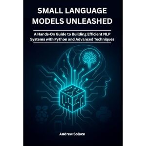Solace, Andrew Small Language Models Unleashed: A Hands-On Guide to Building Efficient NLP Systems with Python and Advanced Techniques: Crafting Lightweight NLP ... Intelligent, Secure, and Scalable Systems) Solace, Andrew Small Language Models Unleashed: A Hands-On Guide to Building Efficient NLP Systems with Python and Advanced Techniques: Crafting Lightweight NLP ... Intelligent, Secure, and Scalable Systems)