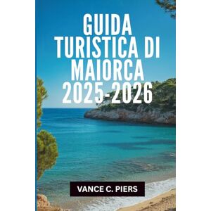 Piers, Vance C. GUIDA TURISTICA DI MAIORCA 2025-2026: "I tesori nascosti e le esperienze indimenticabili del Paradiso delle Baleari Piers, Vance C. GUIDA TURISTICA DI MAIORCA 2025-2026: "I tesori nascosti e le esperienze indimenticabili del Paradiso delle Baleari
