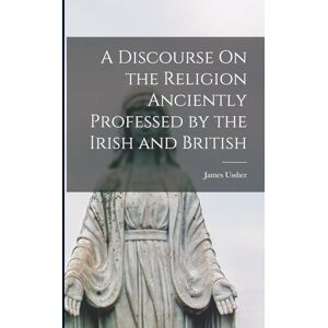 Ussher, James A Discourse On the Religion Anciently Professed by the Irish and British Ussher, James A Discourse On the Religion Anciently Professed by the Irish and British