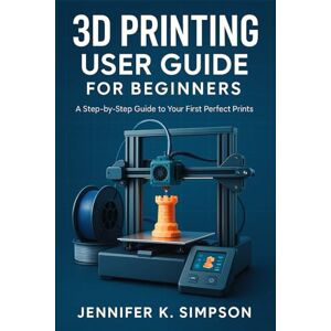 Simpson, Jennifer K. 3D Printing User Guide for Beginners: A Step-by-Step Guide to Your First Perfect Prints Simpson, Jennifer K. 3D Printing User Guide for Beginners: A Step-by-Step Guide to Your First Perfect Prints