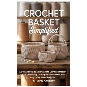 Geofrey, Allison Crochet Basket Simplified: A Detailed Step by Step Guide to Learn and Master Basket Crocheting Techniques and Patterns with Easy to Try Basket Projects Geofrey, Allison Crochet Basket Simplified: A Detailed Step by Step Guide to Learn and Master Basket Crocheting Techniques and Patterns with Easy to Try Basket Projects