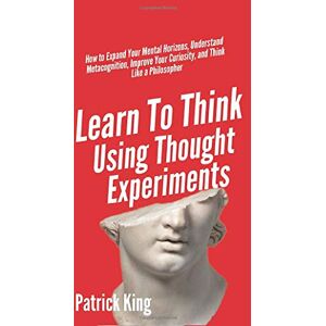 King, Patrick Learn To Think Using Thought Experiments: How to Expand Your Mental Horizons, Understand Metacognition, Improve Your Curiosity, and Think Like a Philosopher King, Patrick Learn To Think Using Thought Experiments: How to Expand Your Mental Horizons, Understand Metacognition, Improve Your Curiosity, and Think Like a Philosopher