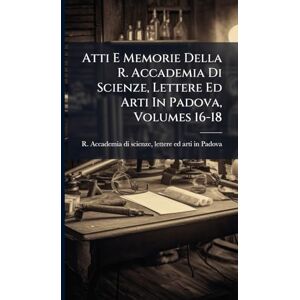 Atti E Memorie Della R. Accademia Di Scienze, Lettere Ed Arti In Padova, Volumes 16-18 Atti E Memorie Della R. Accademia Di Scienze, Lettere Ed Arti In Padova, Volumes 16-18