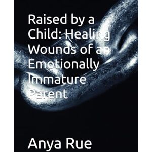 Rue, Anya Raised by a Child: Healing Wounds of an Emotionally Immature Parent Rue, Anya Raised by a Child: Healing Wounds of an Emotionally Immature Parent