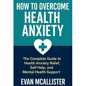 McAllister, Evan How to Overcome Health Anxiety: The Complete Guide to Health Anxiety Relief, Self Help, and Mental Health Support McAllister, Evan How to Overcome Health Anxiety: The Complete Guide to Health Anxiety Relief, Self Help, and Mental Health Support